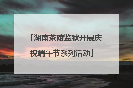 湖南茶陵监狱开展庆祝端午节系列活动