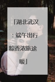 湖北武汉：端午出行粽香浓旅途暖