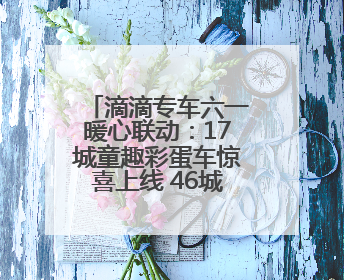 滴滴专车六一暖心联动：17城童趣彩蛋车惊喜上线 46城司机亲子活动