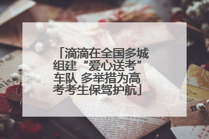 滴滴在全国多城组建“爱心送考”车队 多举措为高考考生保驾护航