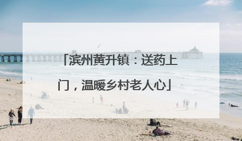 滨州黄升镇：送药上门，温暖乡村老人心