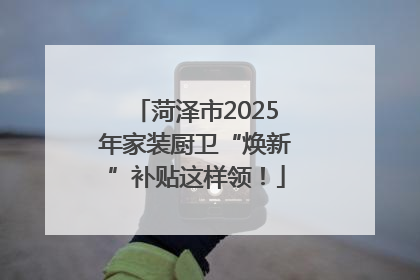 菏泽市2025年家装厨卫“焕新”补贴这样领！