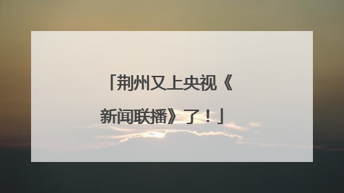 荆州又上央视《新闻联播》了！
