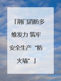 荆门消防多维发力 筑牢安全生产“防火墙”