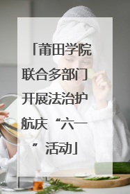 莆田学院联合多部门开展法治护航庆“六一”活动