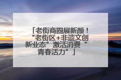 老街商圈展新颜！“老街区+非遗文创新业态”激活消费“青春活力”