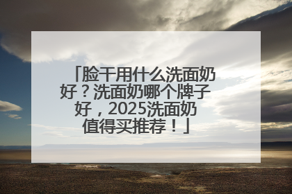 脸干用什么洗面奶好？洗面奶哪个牌子好，2025洗面奶值得买推荐！