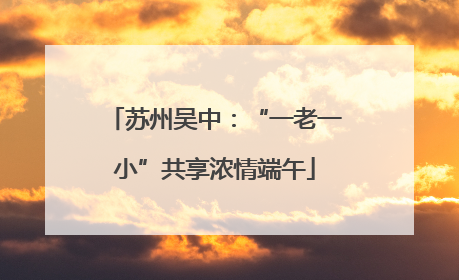 苏州吴中：“一老一小”共享浓情端午