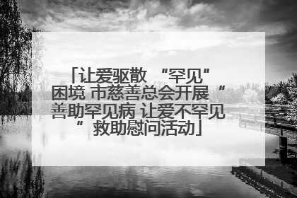 让爱驱散 “罕见” 困境 市慈善总会开展“善助罕见病 让爱不罕见”救助慰问活动
