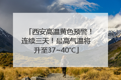 西安高温黄色预警！连续三天！最高气温将升至37~40℃