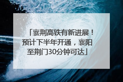襄荆高铁有新进展！预计下半年开通，襄阳至荆门30分钟可达