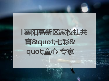 襄阳高新区家校社共育"七彩"童心 专家团支招智慧育儿