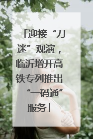 迎接“刀迷”观演，临沂增开高铁专列推出“一码通”服务