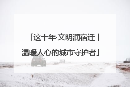 这十年·文明润宿迁丨温暖人心的城市守护者