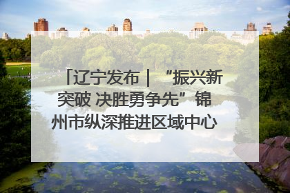 辽宁发布｜“振兴新突破 决胜勇争先”锦州市纵深推进区域中心城市建设 打造高质量发展新增长极
