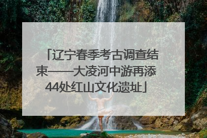 辽宁春季考古调查结束——大凌河中游再添44处红山文化遗址
