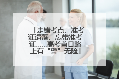 走错考点、准考证遗落、忘带准考证……高考首日路上有“警”无险