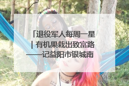 退役军人每周一星｜有机果栽出致富路——记益阳市银城南湖蔬果农民专业合作社总经理晏桂明
