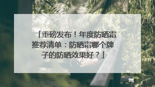 重磅发布！年度防晒霜推荐清单：防晒霜哪个牌子的防晒效果好？