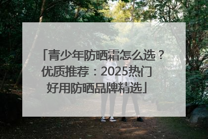青少年防晒霜怎么选？优质推荐：2025热门好用防晒品牌精选