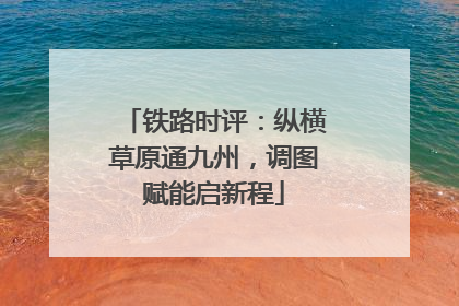 铁路时评：纵横草原通九州，调图赋能启新程