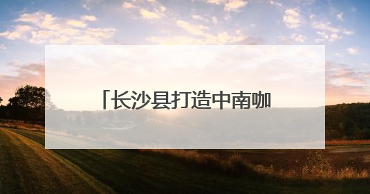 长沙县打造中南咖啡产业高地 签约7个咖啡产业项目