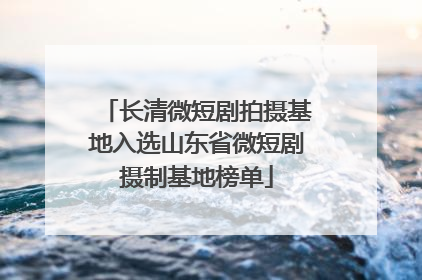 长清微短剧拍摄基地入选山东省微短剧摄制基地榜单