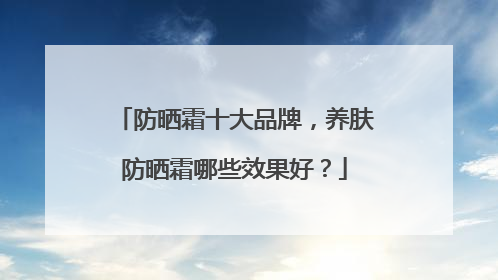 防晒霜十大品牌，养肤防晒霜哪些效果好？