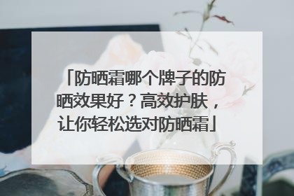 防晒霜哪个牌子的防晒效果好？高效护肤，让你轻松选对防晒霜