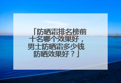 防晒霜排名榜前十名哪个效果好，男士防晒霜多少钱防晒效果好？