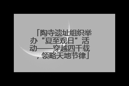 陶寺遗址组织举办“夏至观日”活动——穿越四千载，领略天地节律