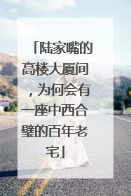 陆家嘴的高楼大厦间，为何会有一座中西合璧的百年老宅