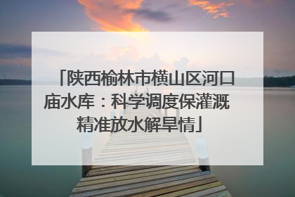 陕西榆林市横山区河口庙水库：科学调度保灌溉 精准放水解旱情