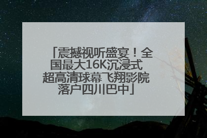 震撼视听盛宴！全国最大16K沉浸式超高清球幕飞翔影院落户四川巴中