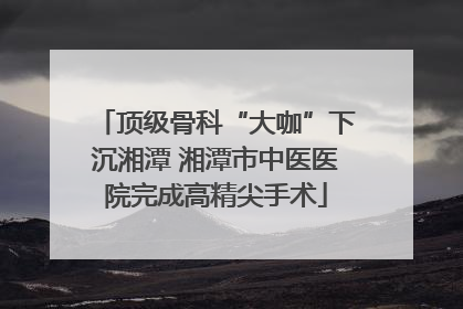 顶级骨科“大咖”下沉湘潭 湘潭市中医医院完成高精尖手术