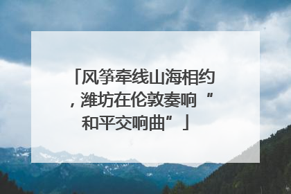 风筝牵线山海相约，潍坊在伦敦奏响“和平交响曲”