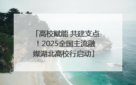 高校赋能 共建支点！2025全国主流融媒湖北高校行启动