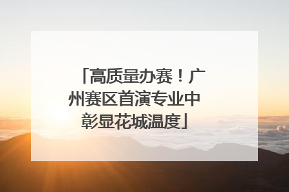 高质量办赛！广州赛区首演专业中彰显花城温度