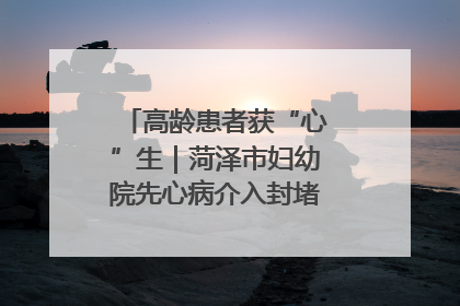 高龄患者获“心”生｜菏泽市妇幼院先心病介入封堵术实现技术突破