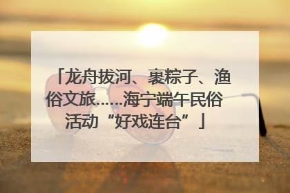 龙舟拔河、裹粽子、渔俗文旅……海宁端午民俗活动“好戏连台”