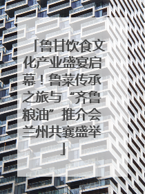 鲁甘饮食文化产业盛宴启幕！鲁菜传承之旅与“齐鲁粮油”推介会兰州共襄盛举