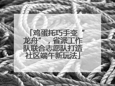 鸡蛋托巧手变“龙舟”，省派工作队联合志愿队打造社区端午新玩法