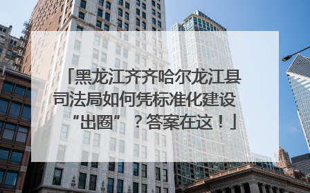 黑龙江齐齐哈尔龙江县司法局如何凭标准化建设“出圈”？答案在这！
