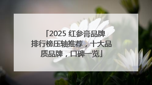2025 红参膏品牌排行榜压轴推荐，十大品质品牌，口碑一览