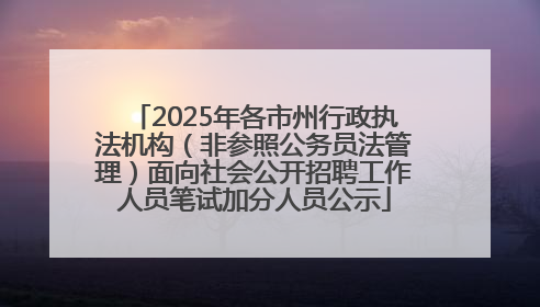 2025年各市州行政执法机构（非参照公务员法管理）面向社会公开招聘工作人员笔试加分人员公示
