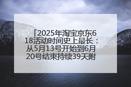 2025年淘宝京东618活动时间史上最长：从5月13号开始到6月20号结束持续39天附详细时间表一览