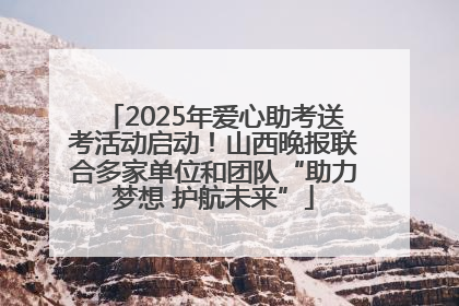 2025年爱心助考送考活动启动！山西晚报联合多家单位和团队“助力梦想 护航未来”