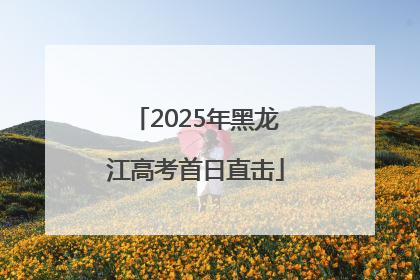 2025年黑龙江高考首日直击