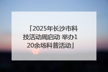 2025年长沙市科技活动周启动 举办120余场科普活动