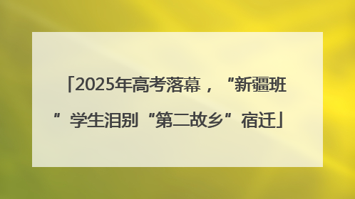 2025年高考落幕，“新疆班”学生泪别“第二故乡”宿迁